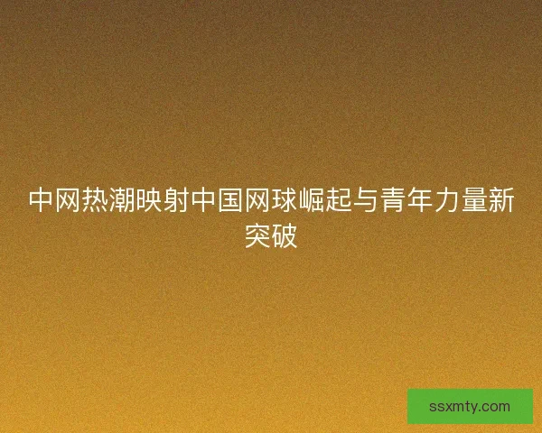 中网热潮映射中国网球崛起与青年力量新突破