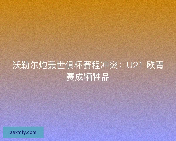 沃勒尔炮轰世俱杯赛程冲突：U21 欧青赛成牺牲品